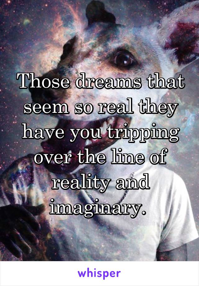 Those dreams that seem so real they have you tripping over the line of reality and imaginary. 