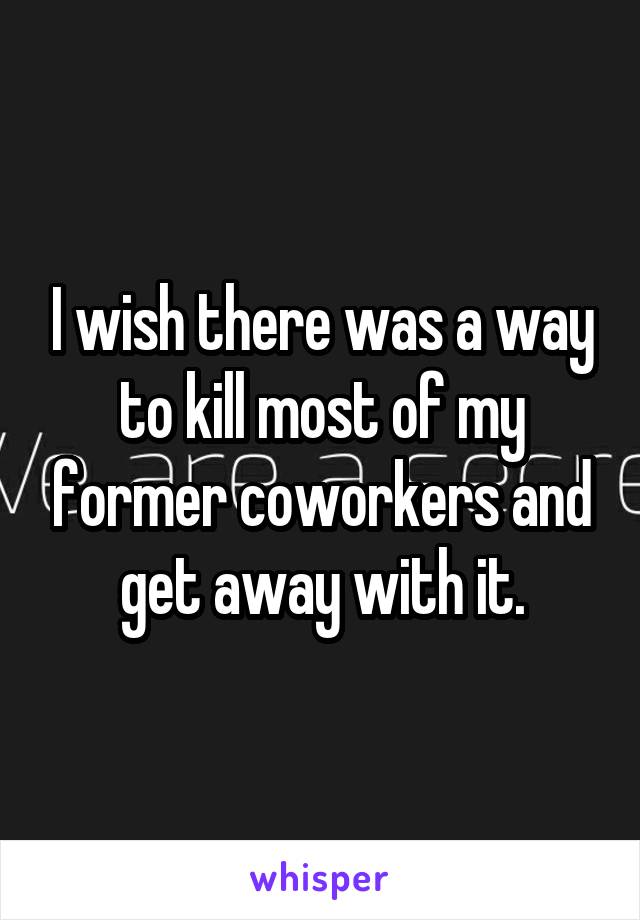 I wish there was a way to kill most of my former coworkers and get away with it.