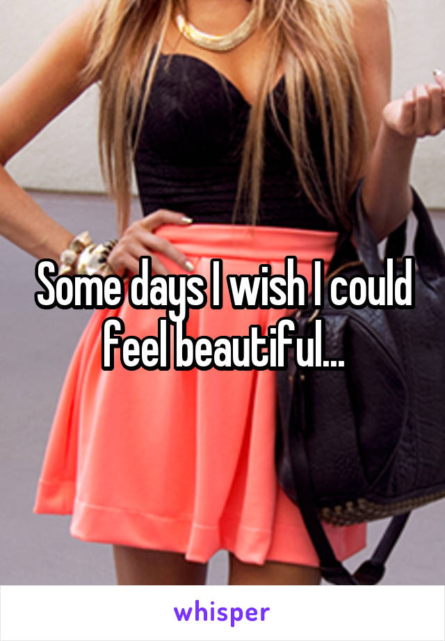 Some days I wish I could feel beautiful...