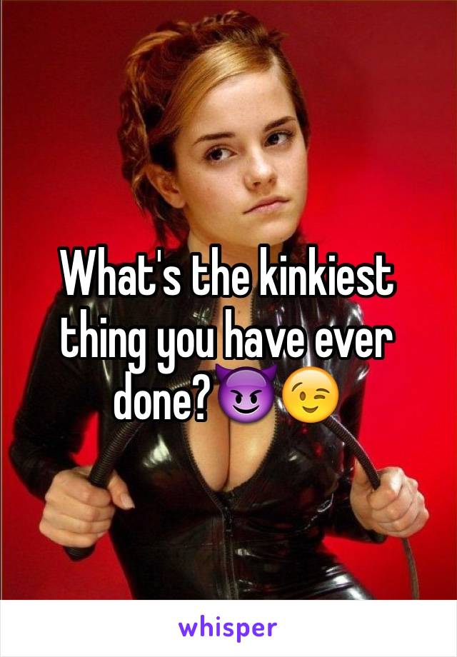 What's the kinkiest thing you have ever done?😈😉