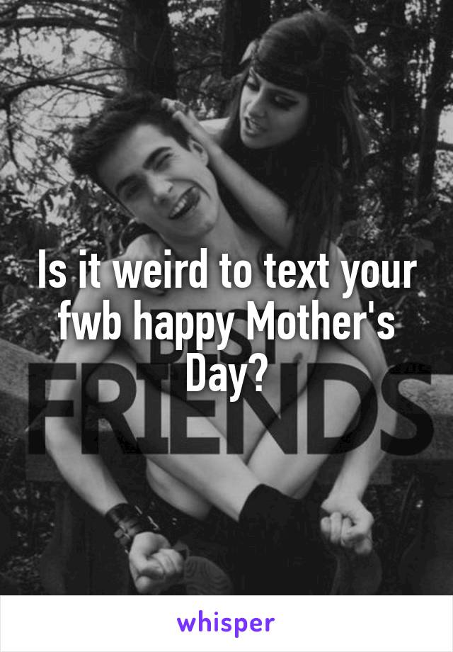 Is it weird to text your fwb happy Mother's Day?