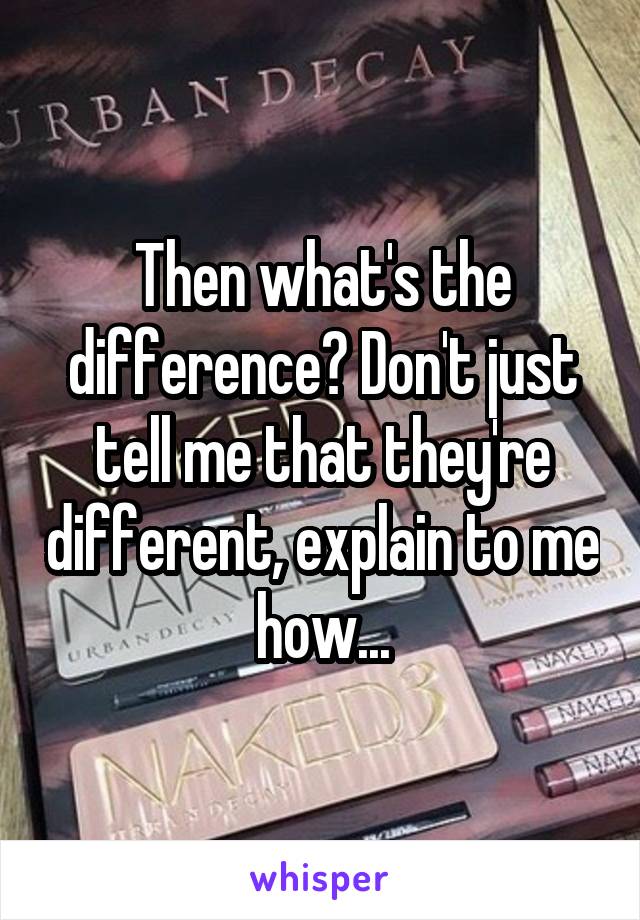 Then what's the difference? Don't just tell me that they're different, explain to me how...