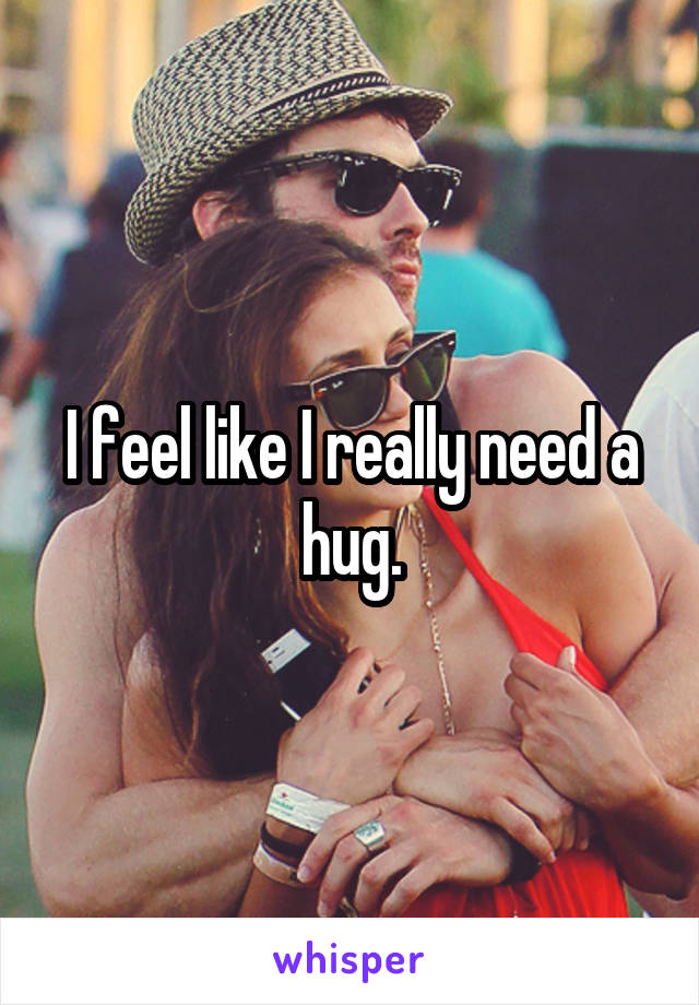 I feel like I really need a hug.