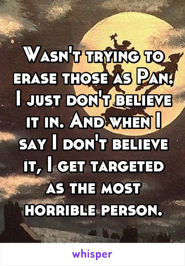 Wasn't trying to erase those as Pan. I just don't believe it in. And when I say I don't believe it, I get targeted as the most horrible person.