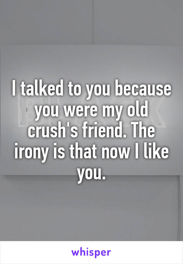 I talked to you because you were my old crush's friend. The irony is that now I like you.