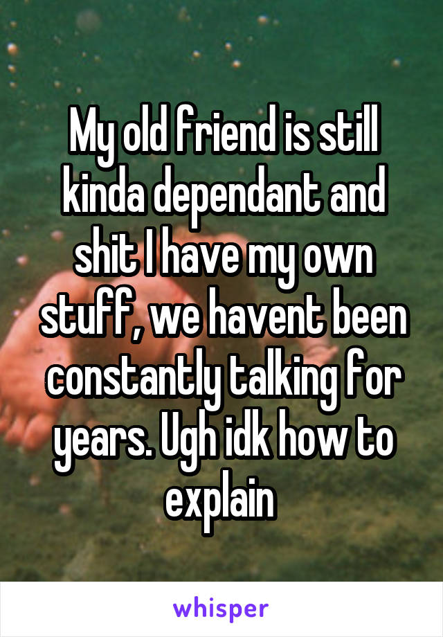 My old friend is still kinda dependant and shit I have my own stuff, we havent been constantly talking for years. Ugh idk how to explain 