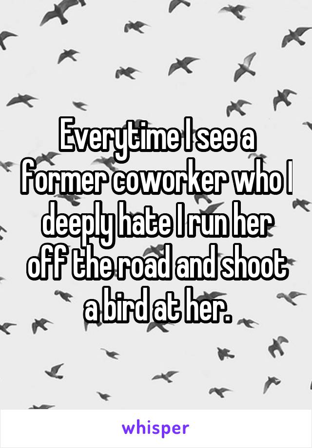 Everytime I see a former coworker who I deeply hate I run her off the road and shoot a bird at her.