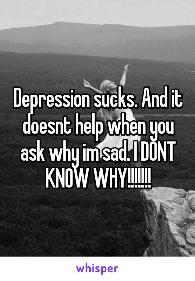 Depression sucks. And it doesnt help when you ask why im sad. I DONT KNOW WHY!!!!!!!