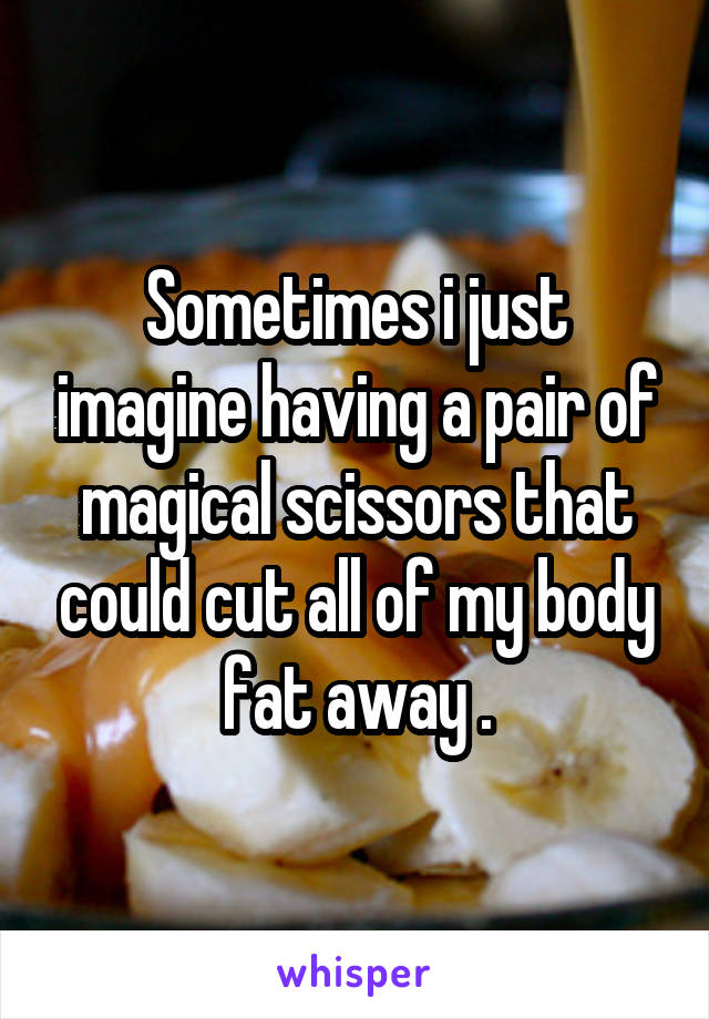 Sometimes i just imagine having a pair of magical scissors that could cut all of my body fat away .