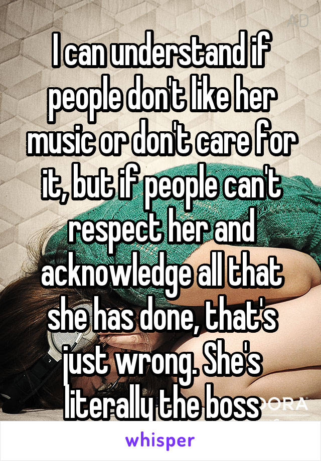 I can understand if people don't like her music or don't care for it, but if people can't respect her and acknowledge all that she has done, that's just wrong. She's literally the boss