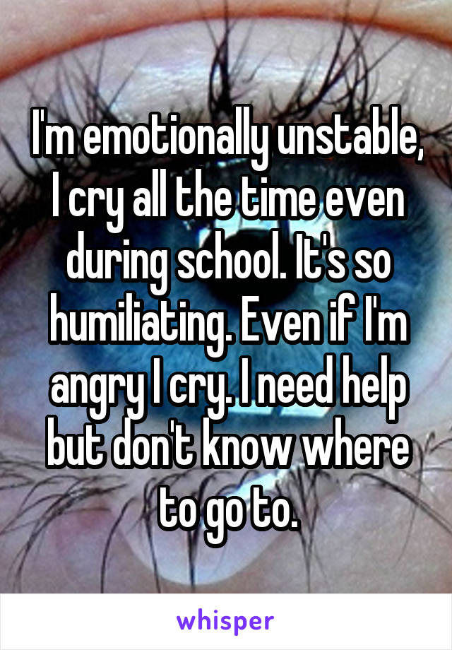 I'm emotionally unstable, I cry all the time even during school. It's so humiliating. Even if I'm angry I cry. I need help but don't know where to go to.