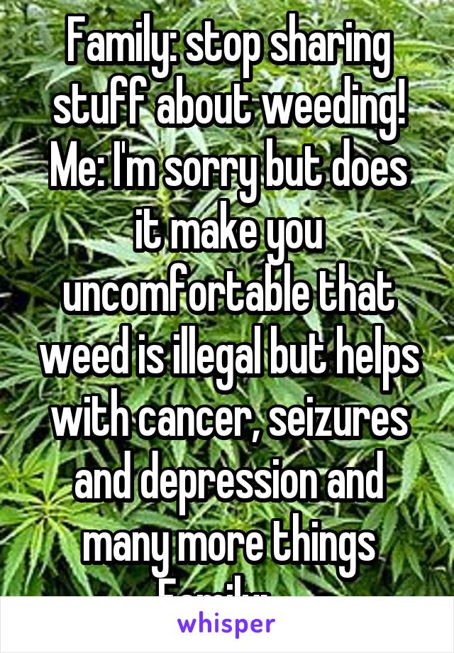 Family: stop sharing stuff about weeding!
Me: I'm sorry but does it make you uncomfortable that weed is illegal but helps with cancer, seizures and depression and many more things
Family: ...