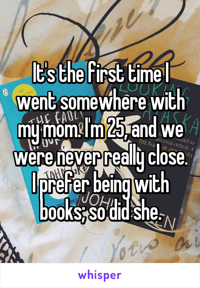 It's the first time I went somewhere with my mom. I'm 25, and we were never really close. I prefer being with books; so did she.