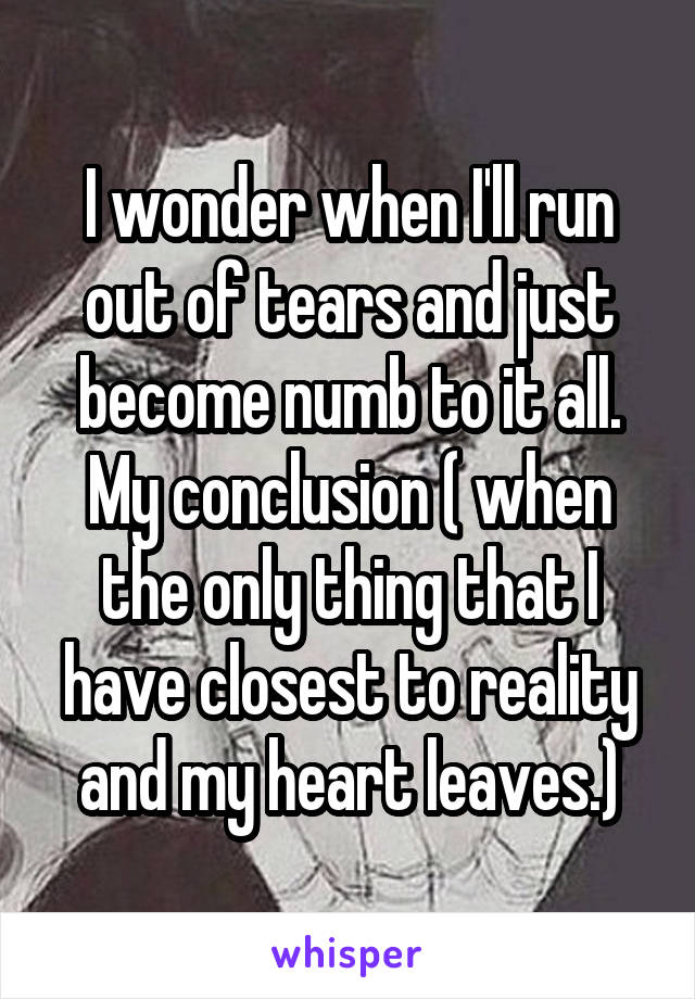 I wonder when I'll run out of tears and just become numb to it all. My conclusion ( when the only thing that I have closest to reality and my heart leaves.)