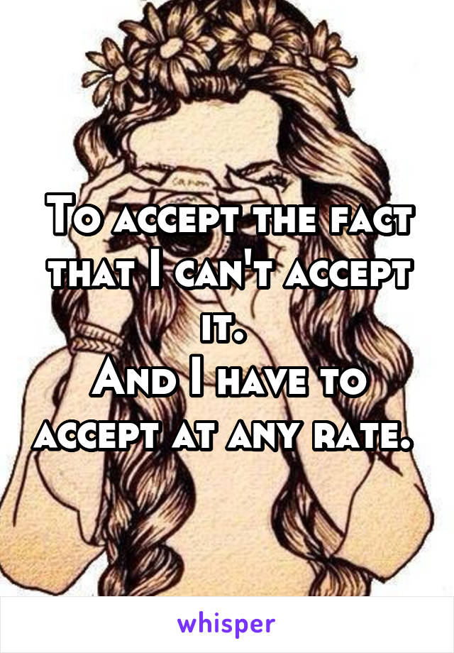 To accept the fact that I can't accept it. 
And I have to accept at any rate. 