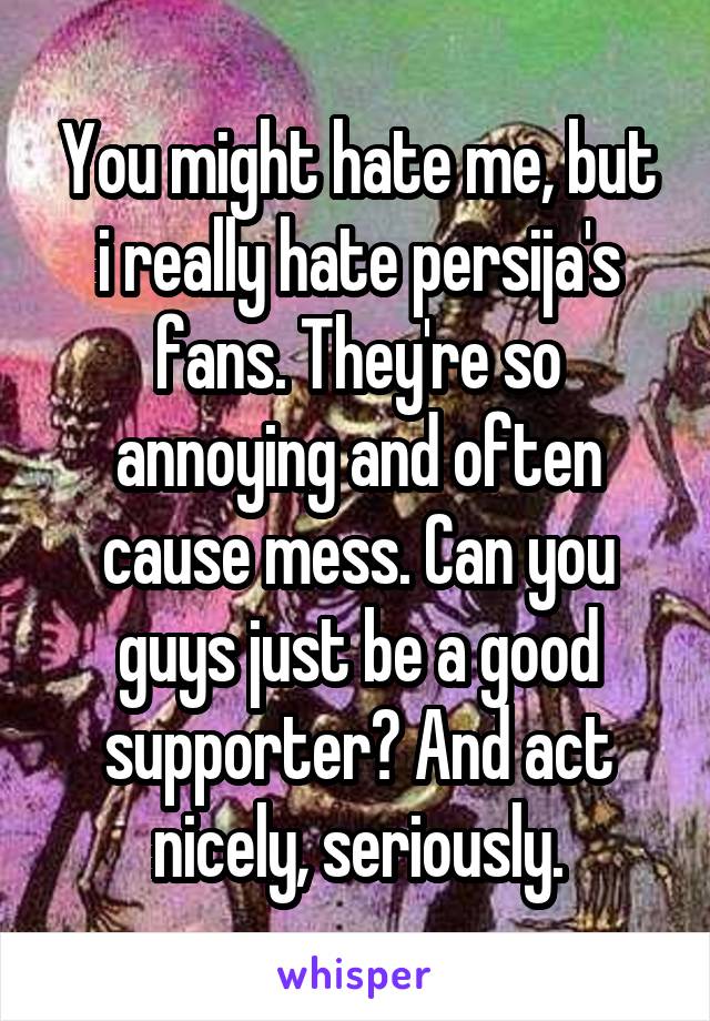 You might hate me, but i really hate persija's fans. They're so annoying and often cause mess. Can you guys just be a good supporter? And act nicely, seriously.