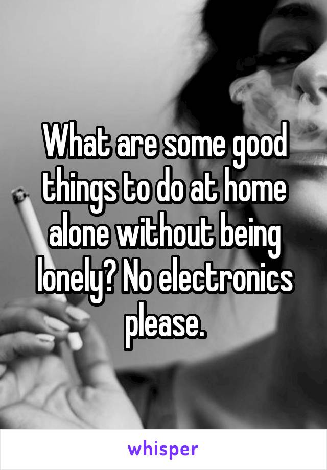 What are some good things to do at home alone without being lonely? No electronics please.