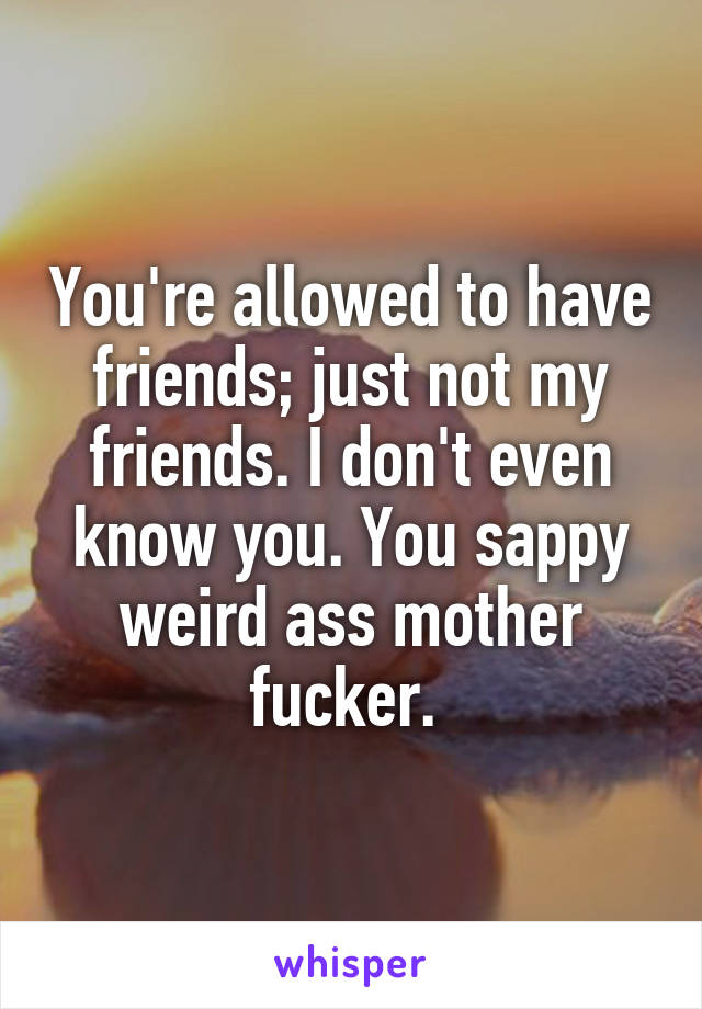 You're allowed to have friends; just not my friends. I don't even know you. You sappy weird ass mother fucker. 