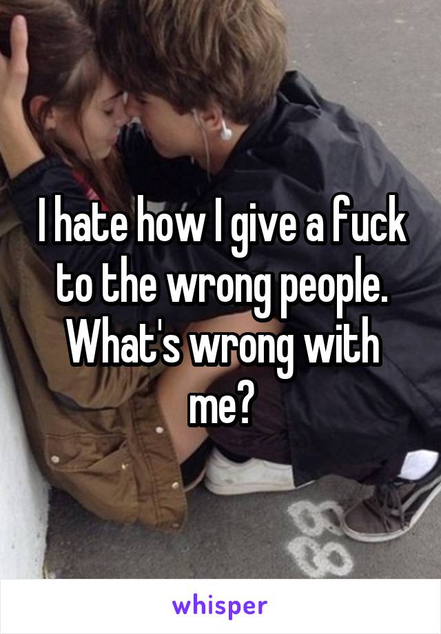 I hate how I give a fuck to the wrong people. What's wrong with me?