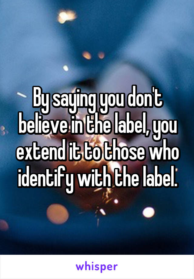 By saying you don't believe in the label, you extend it to those who identify with the label.