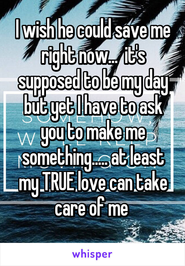 I wish he could save me right now...  it's supposed to be my day but yet I have to ask you to make me something..... at least my TRUE love can take care of me 
