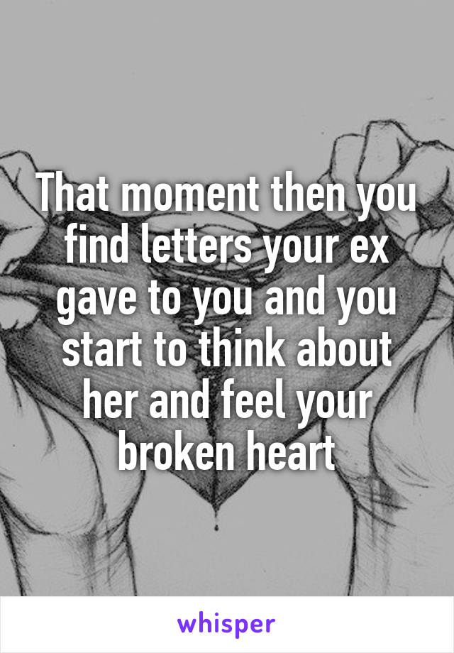 That moment then you find letters your ex gave to you and you start to think about her and feel your broken heart