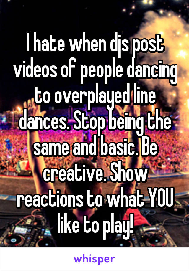 I hate when djs post videos of people dancing to overplayed line dances. Stop being the same and basic. Be creative. Show reactions to what YOU like to play!