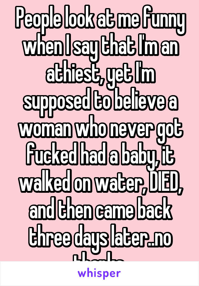 People look at me funny when I say that I'm an athiest, yet I'm supposed to believe a woman who never got fucked had a baby, it walked on water, DIED, and then came back three days later..no thanks.