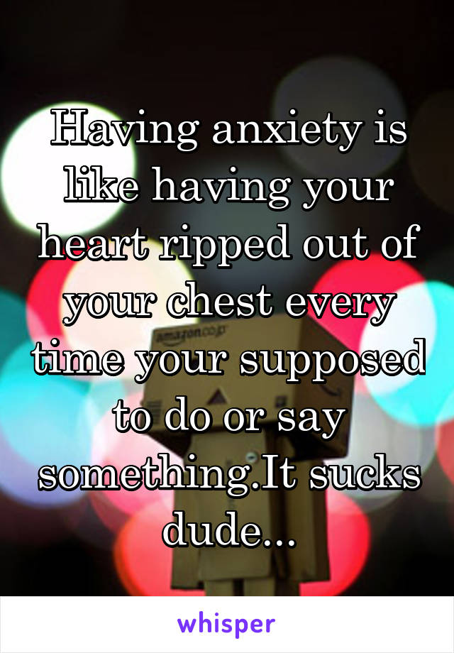 Having anxiety is like having your heart ripped out of your chest every time your supposed to do or say something.It sucks dude...