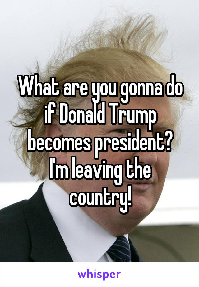 What are you gonna do if Donald Trump becomes president?
I'm leaving the country!