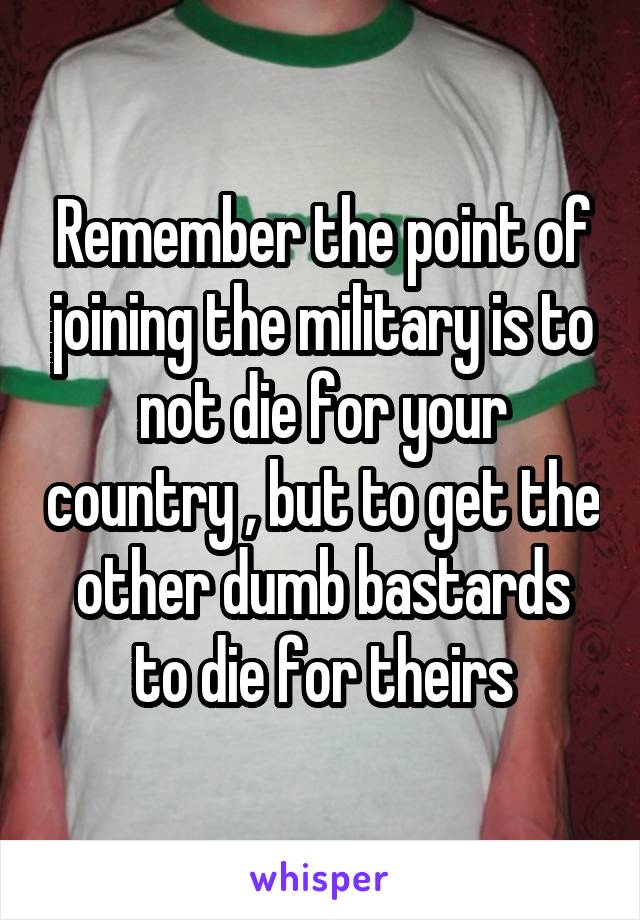 Remember the point of joining the military is to not die for your country , but to get the other dumb bastards to die for theirs