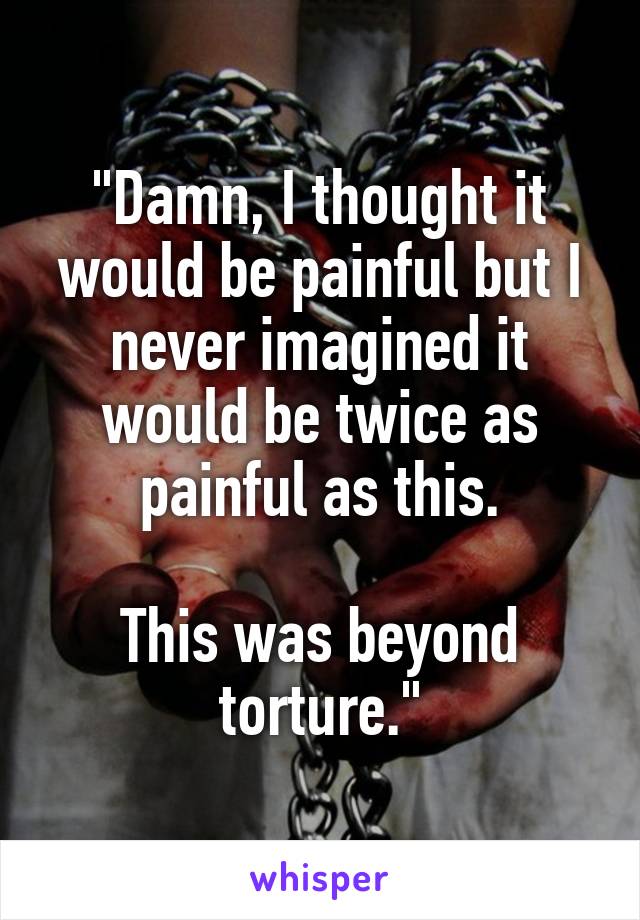 "Damn, I thought it would be painful but I never imagined it would be twice as painful as this.

This was beyond torture."