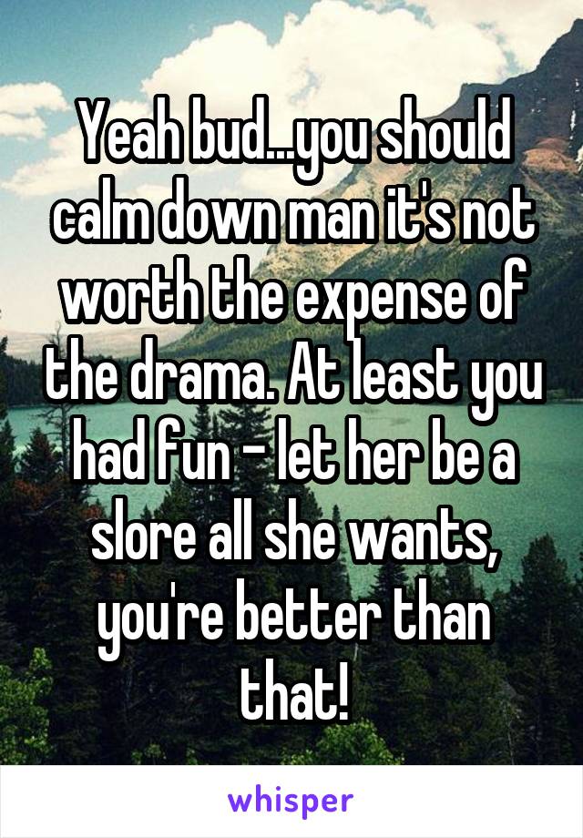 Yeah bud...you should calm down man it's not worth the expense of the drama. At least you had fun - let her be a slore all she wants, you're better than that!