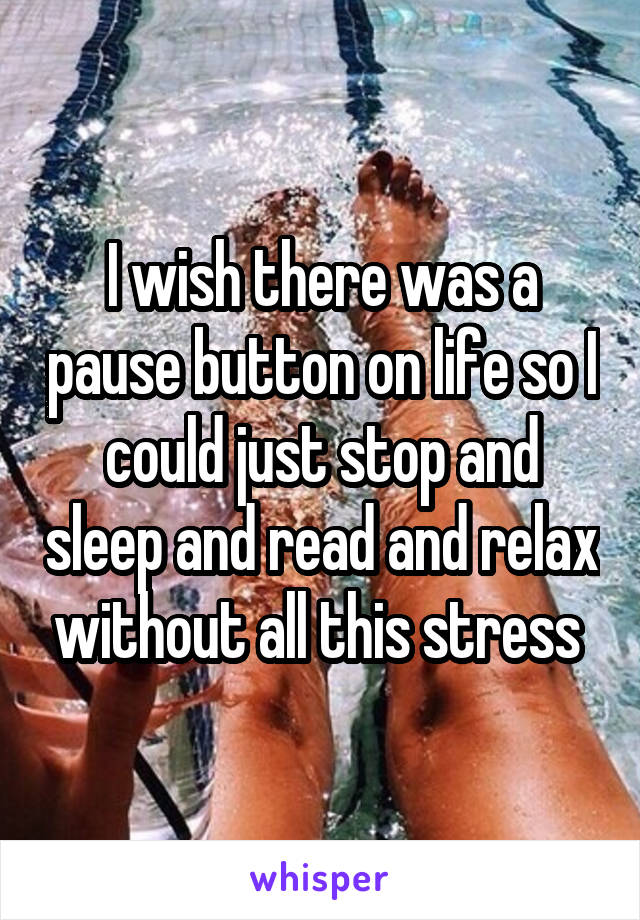 I wish there was a pause button on life so I could just stop and sleep and read and relax without all this stress 