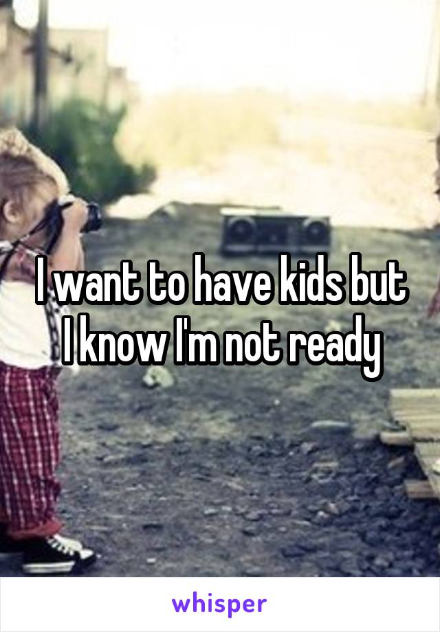 I want to have kids but I know I'm not ready