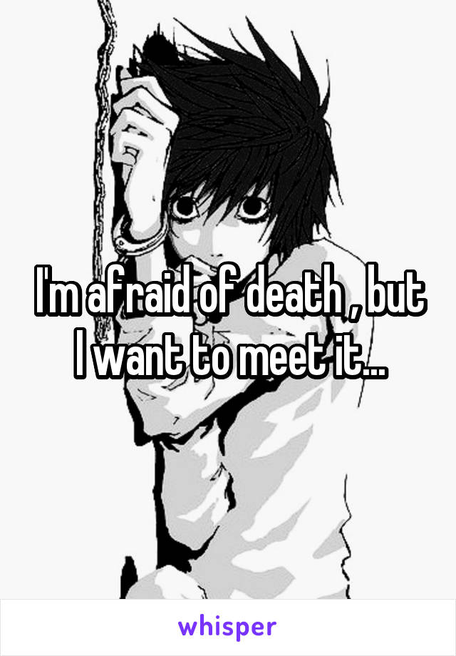 I'm afraid of death , but I want to meet it...