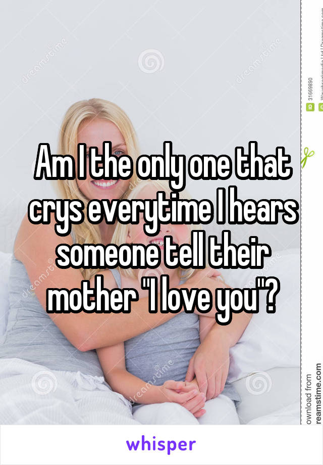 Am I the only one that crys everytime I hears someone tell their mother "I love you"?