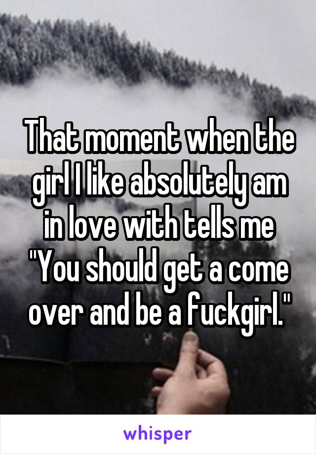 That moment when the girl I like absolutely am in love with tells me "You should get a come over and be a fuckgirl."