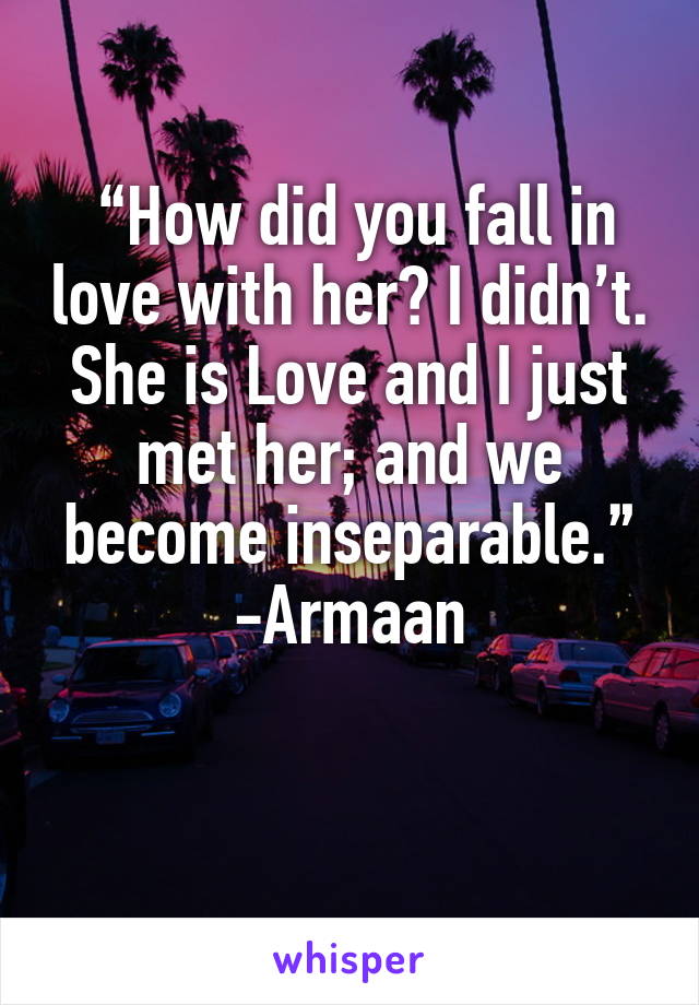  “How did you fall in love with her? I didn’t. She is Love and I just met her; and we become inseparable.”
-Armaan

