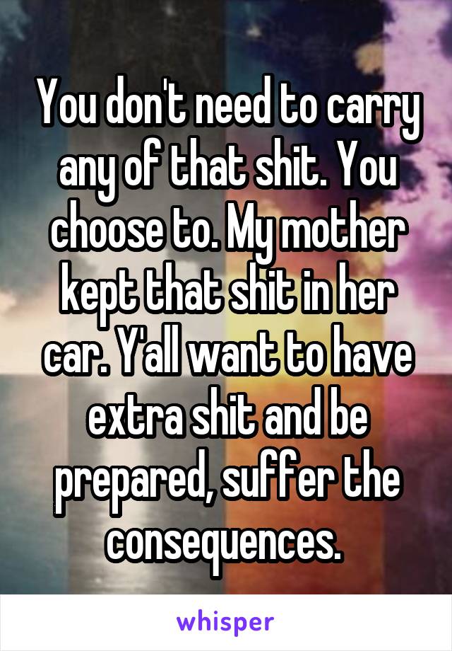 You don't need to carry any of that shit. You choose to. My mother kept that shit in her car. Y'all want to have extra shit and be prepared, suffer the consequences. 