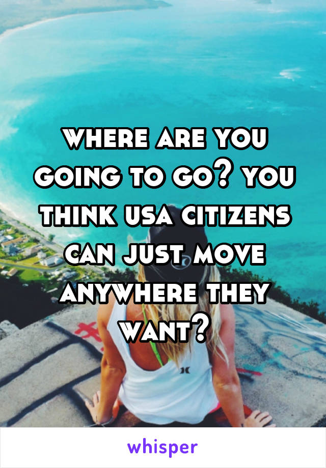 where are you going to go? you think usa citizens can just move anywhere they want?