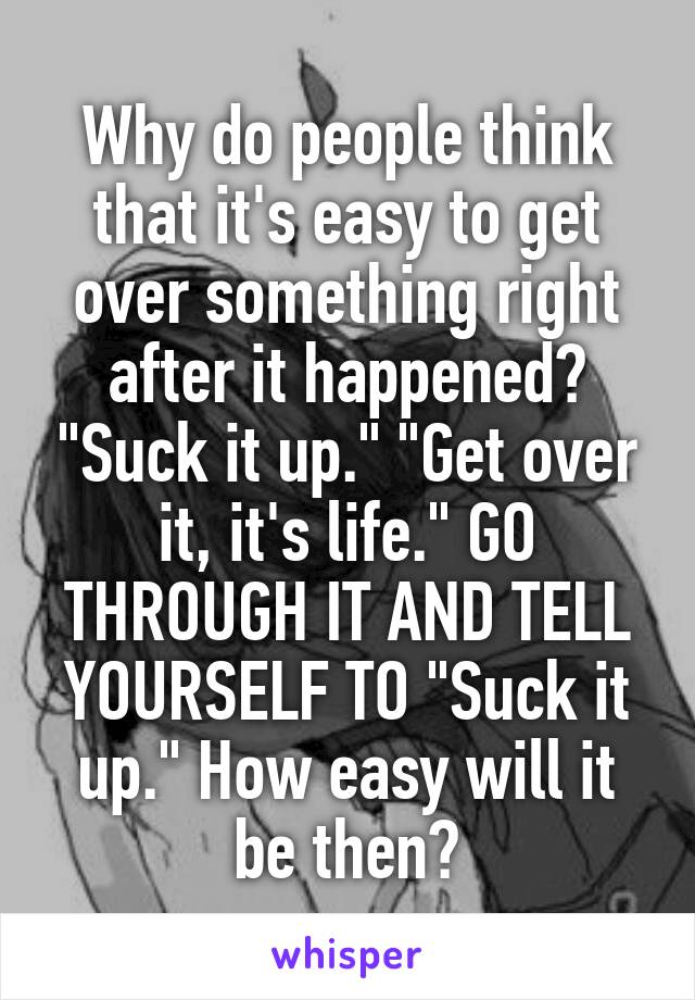 Why do people think that it's easy to get over something right after it happened? "Suck it up." "Get over it, it's life." GO THROUGH IT AND TELL YOURSELF TO "Suck it up." How easy will it be then?