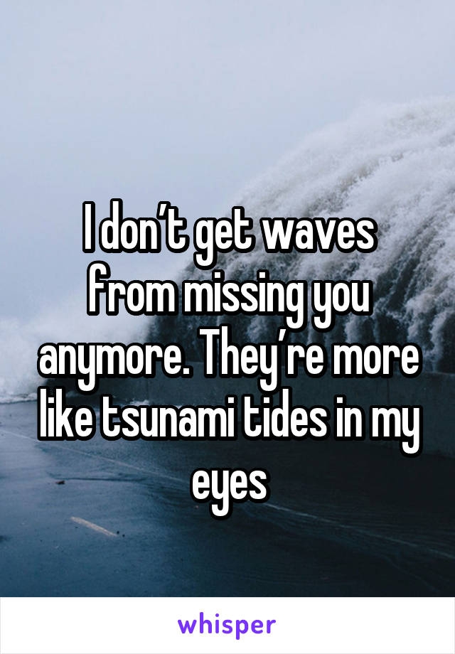 
I don’t get waves from missing you anymore. They’re more like tsunami tides in my eyes