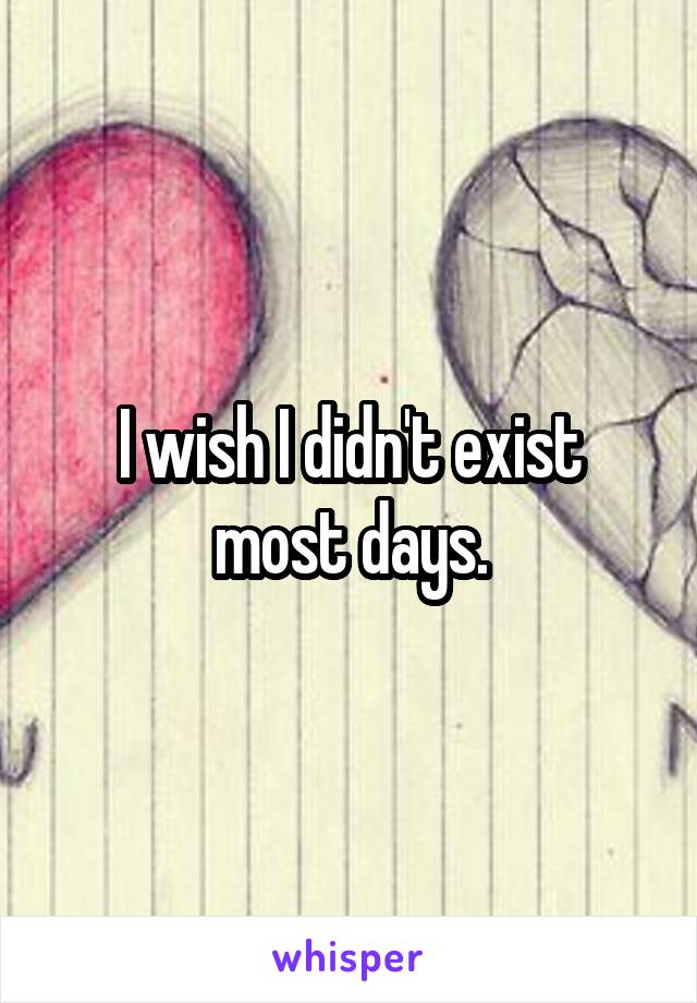 I wish I didn't exist most days.