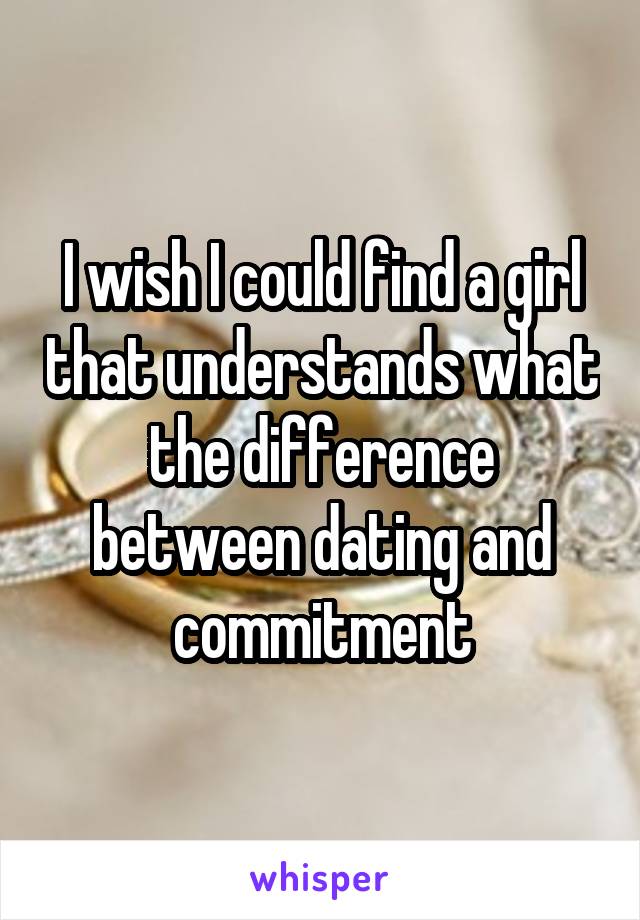 I wish I could find a girl that understands what the difference between dating and commitment