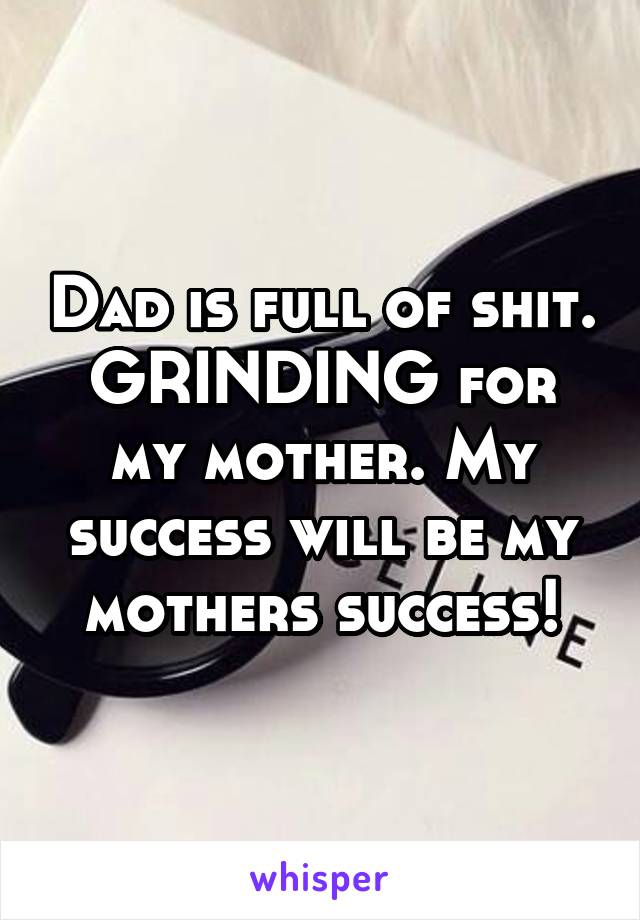 Dad is full of shit. GRINDING for my mother. My success will be my mothers success!