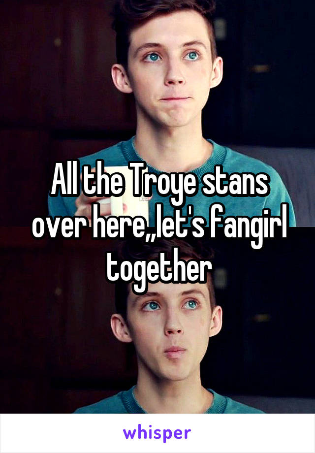 All the Troye stans over here,,let's fangirl together