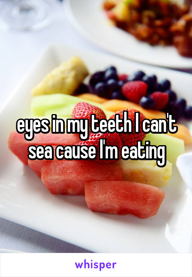 eyes in my teeth I can't sea cause I'm eating