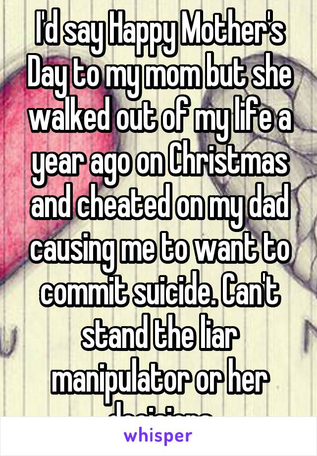 I'd say Happy Mother's Day to my mom but she walked out of my life a year ago on Christmas and cheated on my dad causing me to want to commit suicide. Can't stand the liar manipulator or her decisions