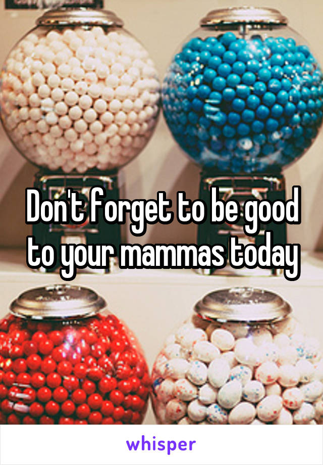 Don't forget to be good to your mammas today